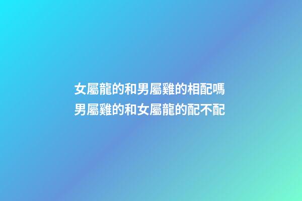女屬龍的和男屬雞的相配嗎 男屬雞的和女屬龍的配不配-第1張-觀點-玄機派